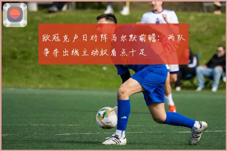 欧冠克卢日对阵马尔默前瞻:两队争夺出线主动权看点十足