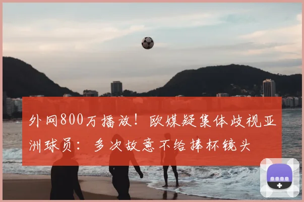 外网800万播放！欧媒疑集体歧视亚洲球员：多次故意不给捧杯镜头