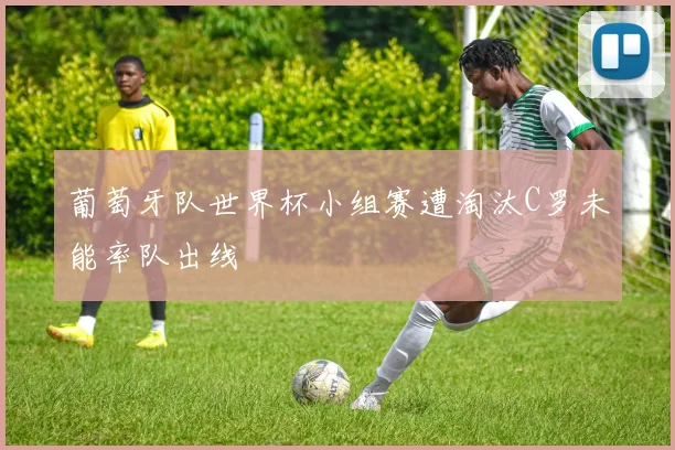 葡萄牙队世界杯小组赛遭淘汰C罗未能率队出线