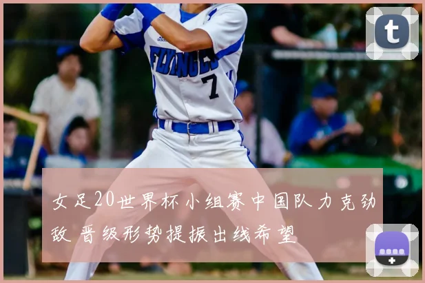 女足20世界杯小组赛中国队力克劲敌 晋级形势提振出线希望