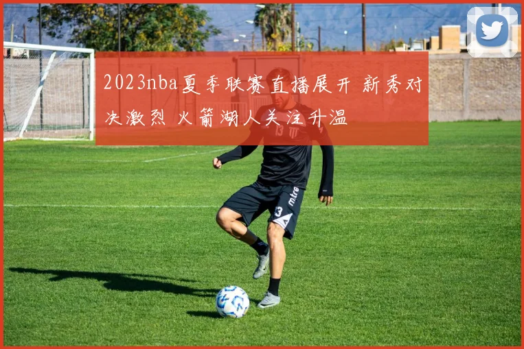 2023nba夏季联赛直播展开 新秀对决激烈 火箭湖人关注升温