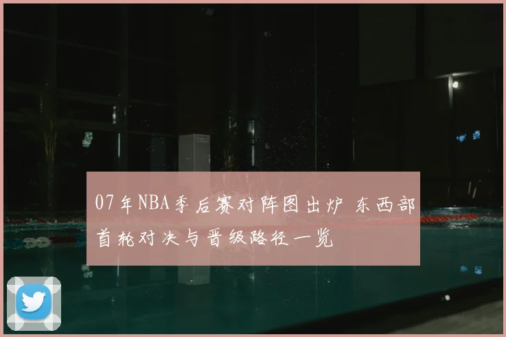 07年NBA季后赛对阵图出炉 东西部首轮对决与晋级路径一览