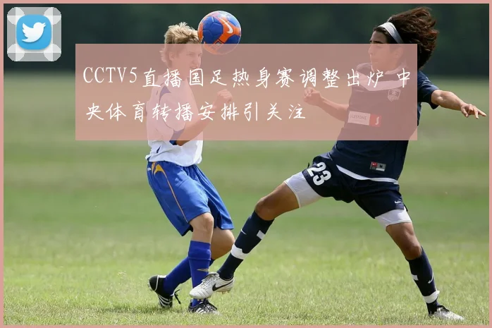 CCTV5直播国足热身赛调整出炉 中央体育转播安排引关注