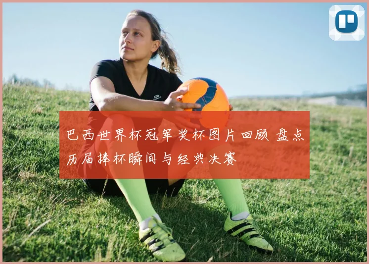 巴西世界杯冠军奖杯图片回顾 盘点历届捧杯瞬间与经典决赛