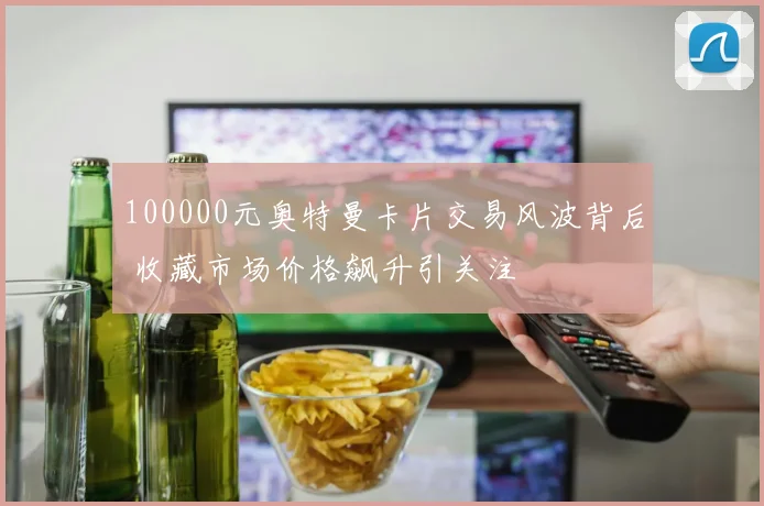 100000元奥特曼卡片交易风波背后 收藏市场价格飙升引关注