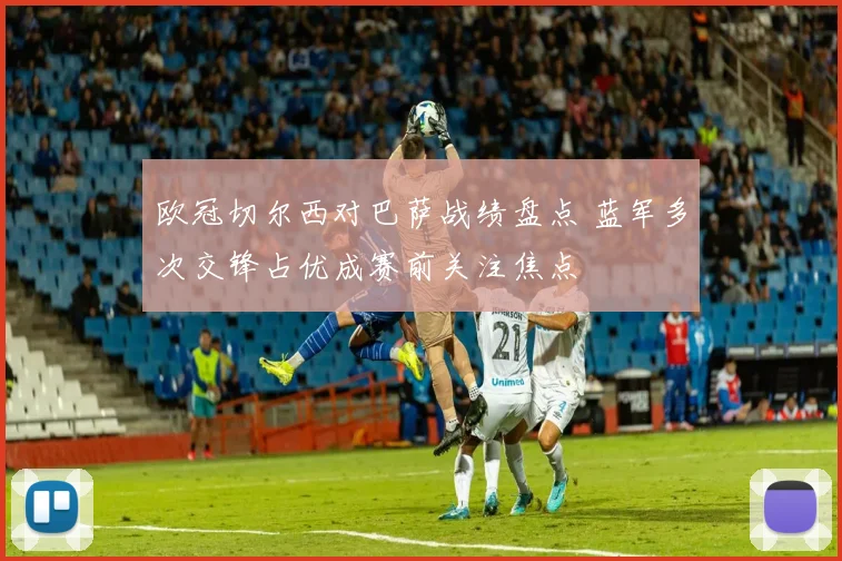 欧冠切尔西对巴萨战绩盘点 蓝军多次交锋占优成赛前关注焦点