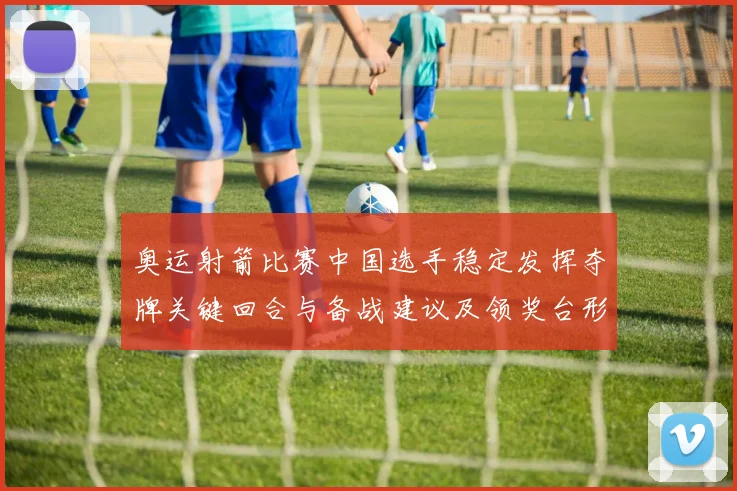 奥运射箭比赛中国选手稳定发挥夺牌关键回合与备战建议及领奖台形势