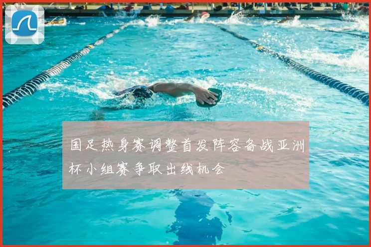 国足热身赛调整首发阵容备战亚洲杯小组赛争取出线机会