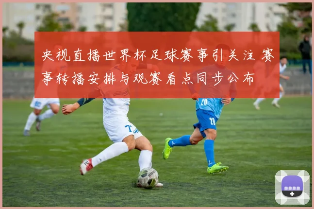 央视直播世界杯足球赛事引关注 赛事转播安排与观赛看点同步公布