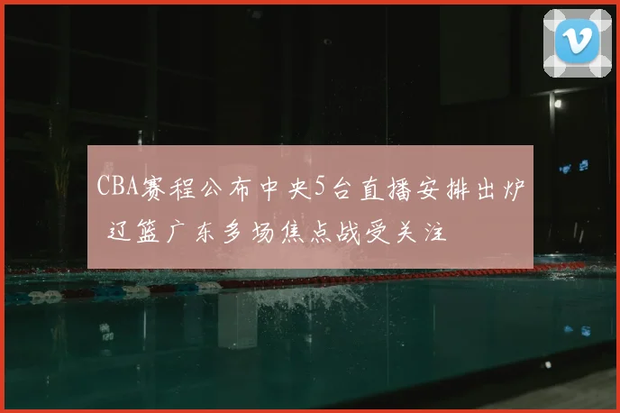 CBA赛程公布中央5台直播安排出炉 辽篮广东多场焦点战受关注