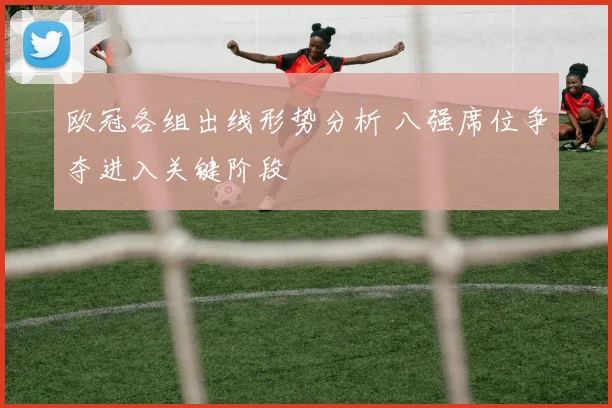 欧冠各组出线形势分析 八强席位争夺进入关键阶段