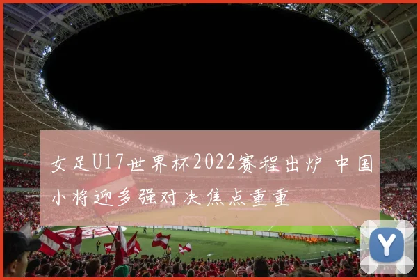 女足U17世界杯2022赛程出炉 中国小将迎多强对决焦点重重