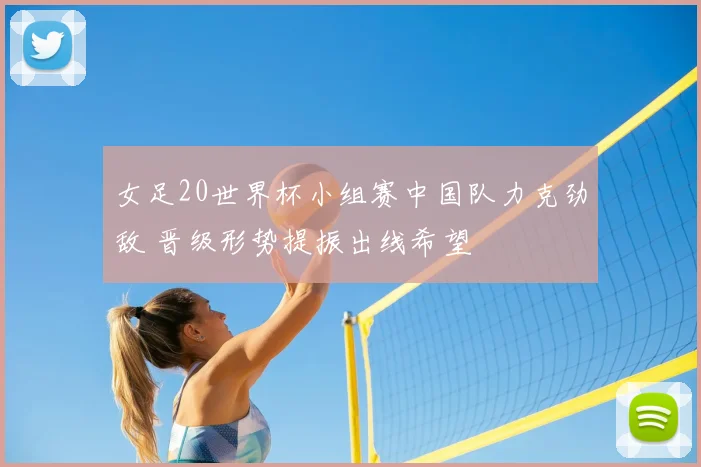 女足20世界杯小组赛中国队力克劲敌 晋级形势提振出线希望