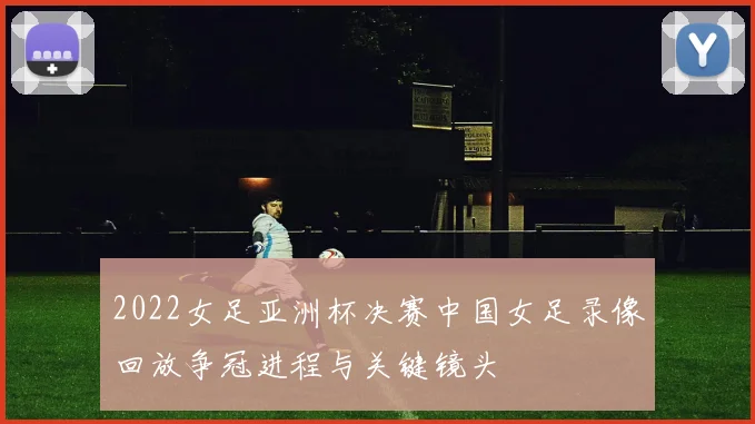 2022女足亚洲杯决赛中国女足录像回放争冠进程与关键镜头