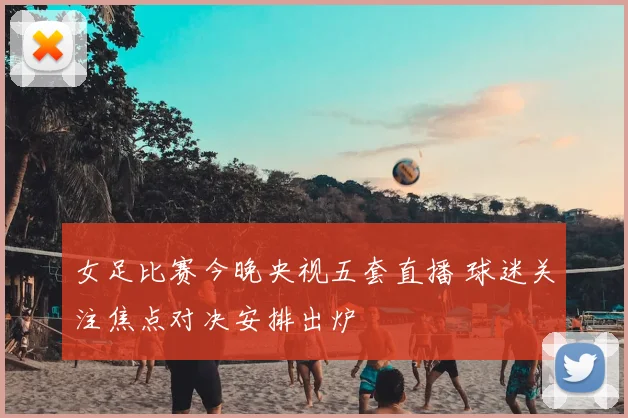 女足比赛今晚央视五套直播 球迷关注焦点对决安排出炉