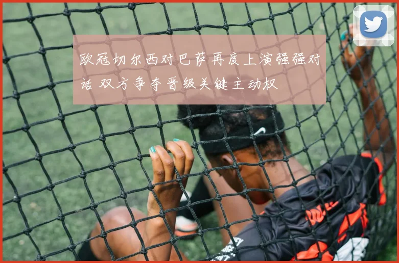 欧冠切尔西对巴萨再度上演强强对话 双方争夺晋级关键主动权