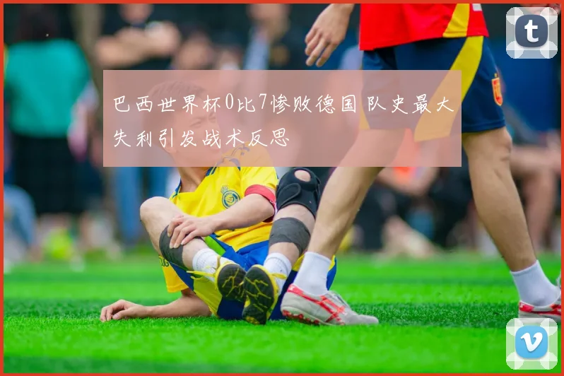 巴西世界杯0比7惨败德国 队史最大失利引发战术反思