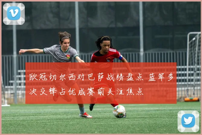 欧冠切尔西对巴萨战绩盘点 蓝军多次交锋占优成赛前关注焦点