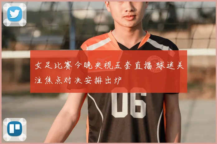 女足比赛今晚央视五套直播 球迷关注焦点对决安排出炉