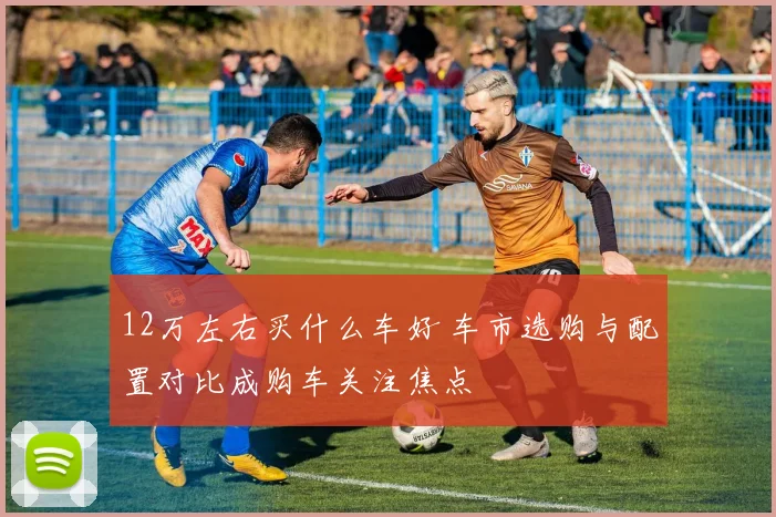 12万左右买什么车好 车市选购与配置对比成购车关注焦点