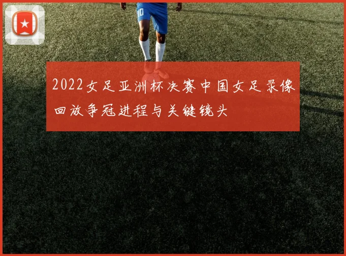 2022女足亚洲杯决赛中国女足录像回放争冠进程与关键镜头