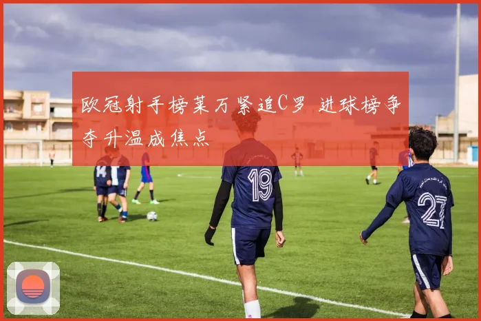 欧冠射手榜莱万紧追C罗 进球榜争夺升温成焦点